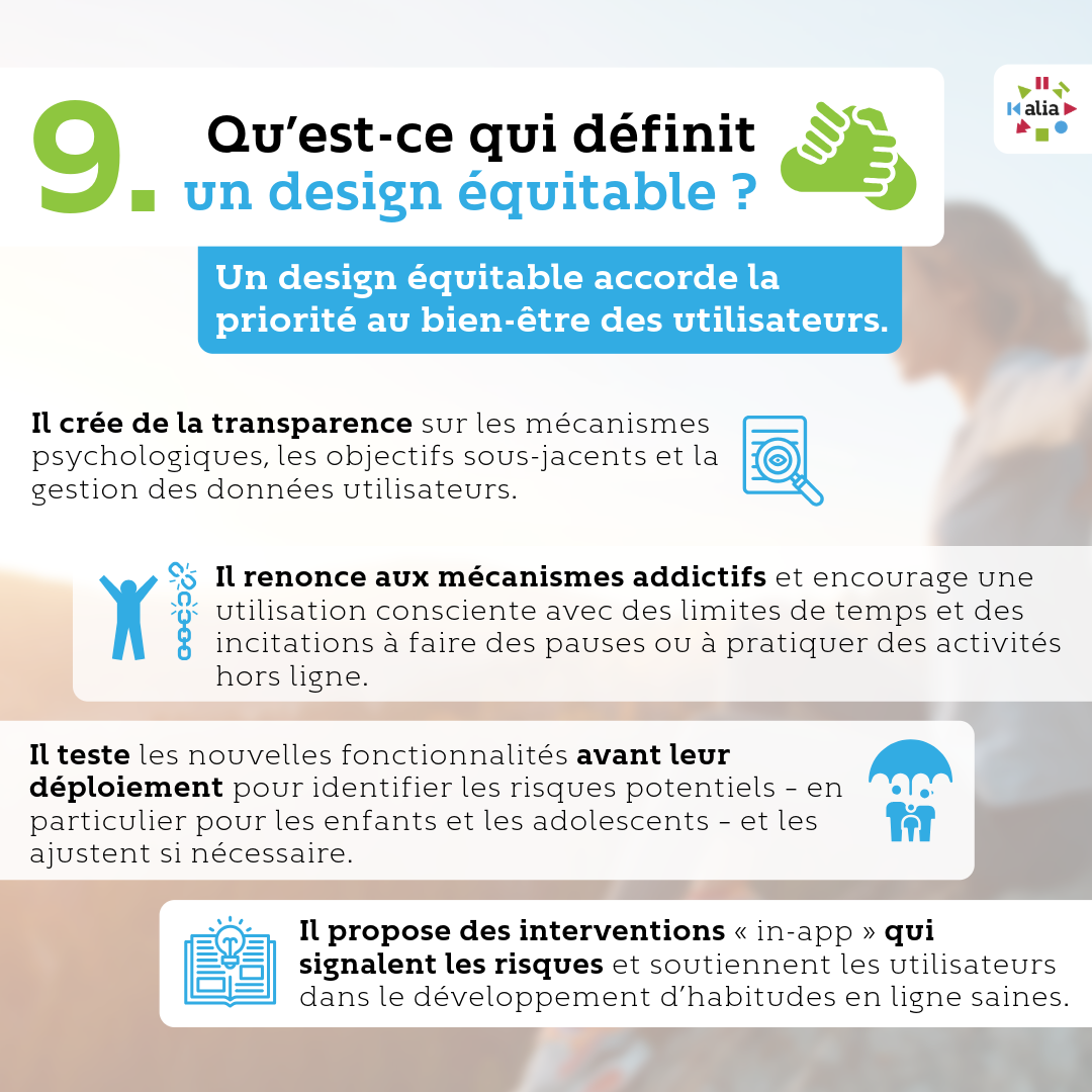 Qu’est-ce qui définit un design équitable ? Un design équitable accorde la priorité au bien-être des utilisateurs. · Il crée de la transparence sur les mécanismes psychologiques, les objectifs sous-jacents et la gestion des données utilisateurs, · Il renonce aux mécanismes addictifs et encourage une utilisation consciente avec des limites de temps et des incitations à faire des pauses ou à pratiquer des activités hors ligne, · Il teste les nouvelles fonctionnalités avant leur déploiement pour identifier les risques potentiels – en particulier pour les enfants et les adolescents – et les ajustent si nécessaire, · Il propose des interventions « in-app » qui signalent les risques et soutiennent les utilisateurs dans le développement d’habitudes en ligne saines.