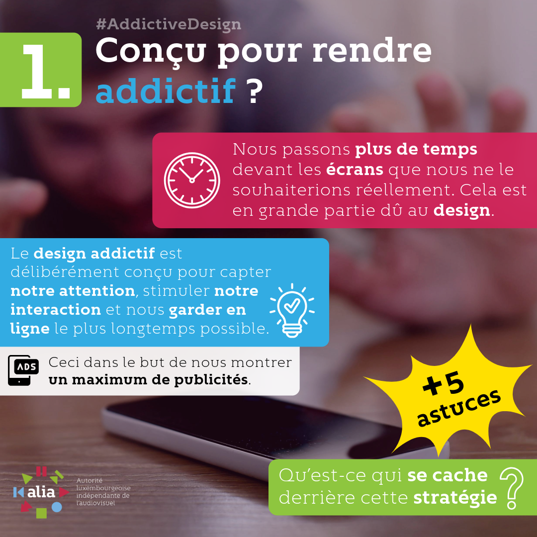Conçu pour rendre addictif ? Nous passons plus de temps devant les écrans que nous ne le souhaiterions réellement. Cela est en grande partie dû au design. Le design addictif est délibérément conçu pour capter notre attention, stimuler notre interaction et nous garder en ligne le plus longtemps possible. Ceci dans le but de nous montrer un maximum de publicités. Qu’est-ce qui se cache derrière cette stratégie?
