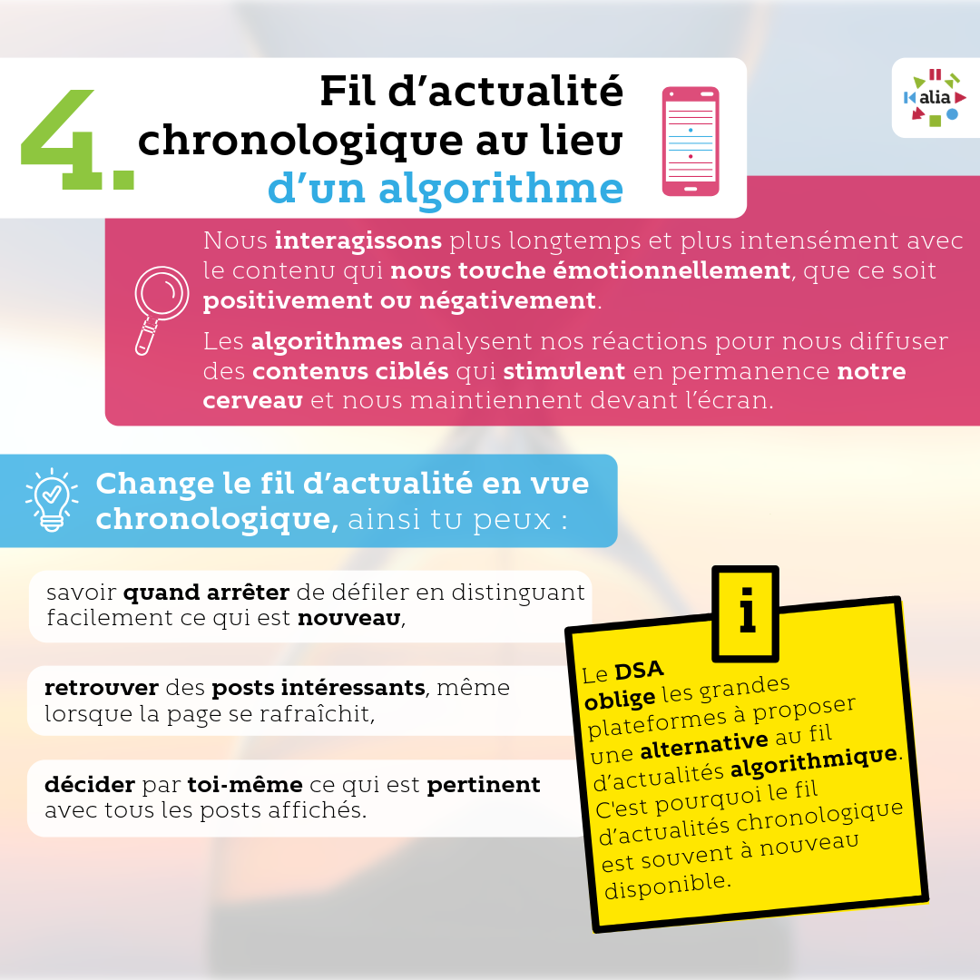 Fil d’actualité chronologique au lieu d’un algorithme. Nous interagissons plus longtemps et plus intensément avec le contenu qui nous touche émotionnellement, que ce soit positivement ou négativement. Les algorithmes analysent nos réactions pour nous diffuser des contenus ciblés qui stimulent en permanence notre cerveau et nous maintiennent devant l’écran. Change le fil d’actualité en vue chronologique, ainsi tu peux : · savoir quand arrêter de défiler en distinguant facilement ce qui est nouveau, · retrouver des posts intéressants, même lorsque la page se rafraîchit, · décider par toi-même ce qui est pertinent avec tous les posts affichés. Le DSA oblige les grandes plateformes à proposer une alternative au fil d’actualités algorithmique. C'est pourquoi le fil d’actualités chronologique est souvent à nouveau disponible.