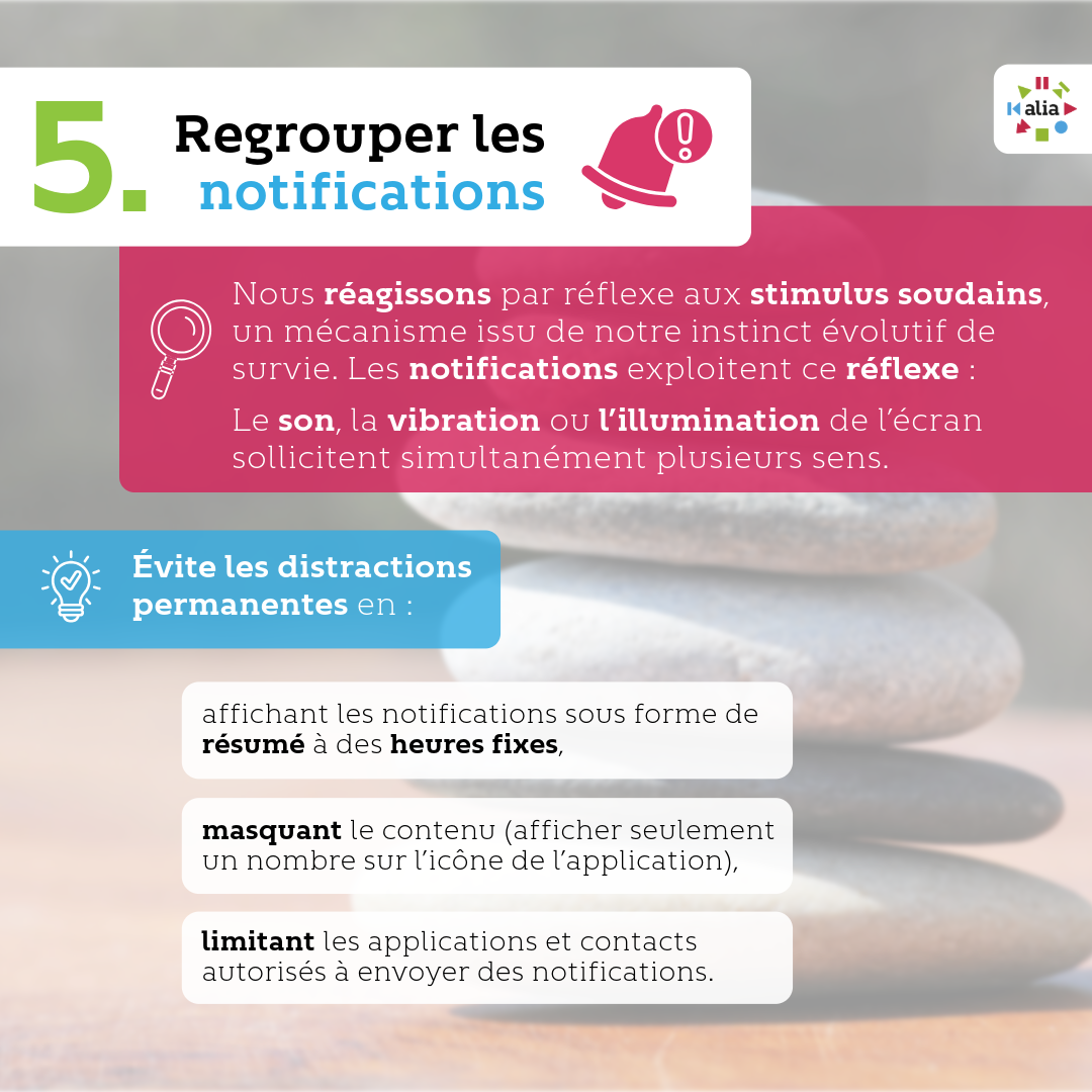 Regrouper les notifications Nous réagissons par réflexe aux stimuli soudains, un mécanisme issu de notre instinct évolutif de survie. Les notifications exploitent ce réflexe : le son, la vibration ou l’illumination de l’écran sollicitent simultanément plusieurs sens. Évite les distractions permanentes en : · Affichant les notifications non pas individuellement, mais sous forme de résumé à des heures fixes, · Masquant le contenu ( afficher seulement un nombre sur l’icône de l’application), · Limitant les applications et contacts autorisés à envoyer des notifications