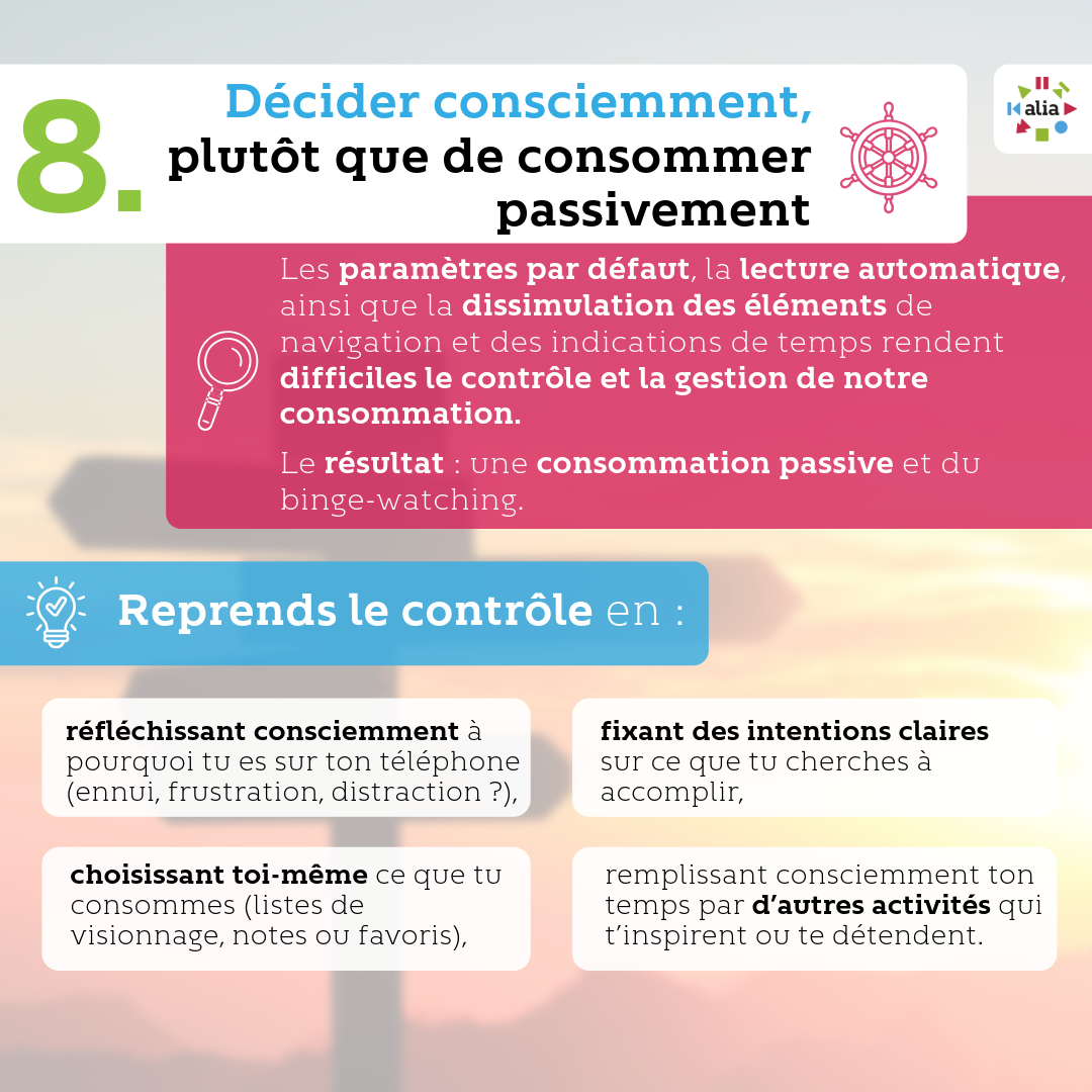Décider consciemment, plutôt que de consommer passivement Les paramètres par défaut, la lecture automatique, ainsi que la dissimulation des éléments de navigation et des indications de temps rendent difficile le contrôle et la gestion de notre consommation. Le résultat : une consommation passive et du binge-watching. Reprends le contrôle en : · Réfléchissant consciemment à pourquoi tu es sur ton téléphone (ennui, frustration, distraction ?), · Fixant des intentions claires sur ce que tu cherches à accomplir · Choisissant toi-même ce que tu consommes (listes de visionnage, notes ou favoris), · Remplissant consciemment ton temps par d’autres activités qui t’inspirent ou te détendent.